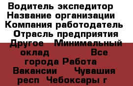 Водитель-экспедитор › Название организации ­ Компания-работодатель › Отрасль предприятия ­ Другое › Минимальный оклад ­ 27 000 - Все города Работа » Вакансии   . Чувашия респ.,Чебоксары г.